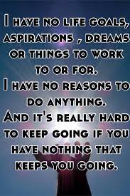 I Have No Life Goals, Aspirations , Dreams Or Things To Work To Or For. I  Have No Reasons To Do Anything. And It's Really Hard To Keep Going If You  Have