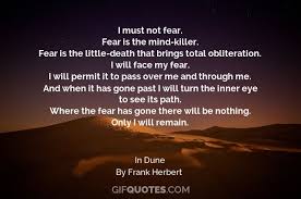 I Must Not Fear Fear Is The Mind Killer Fear Is The Little Death That Brings Total Obliteration I Will Face My Fear I Will Permit It To Pass Over Me And Through Me