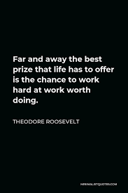Theodore Roosevelt Quote Far And Away The Best Prize That Life Has To Offer Is The Chance To Work Hard At Work Worth Doing