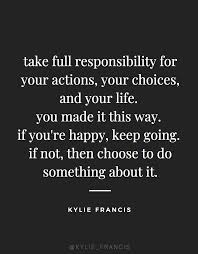 Take Full Responsibility For Your Actions Your Choices And Your Life You Made It This Way If You Re Happy Choices Quotes Best Success Quotes Action Quotes