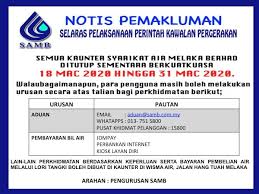 Syarikat air melaka berhad ingin memaklumkan bahawa, terdapat gangguan bekalan air tidak berjadual akibat daripada paip air mentah bersaiz 1100mm yang pecah dari gersik,muar ke melaka sehubungan dengan itu, akan berlaku pengurangan pengepaman air mentah ke loji air bertam. Samb Notis Pemakluman Untuk Makluman Semua Kaunter Syarikat Air Melaka Berhad Ditutup Sementara Berkuatkuasa 18 Mac Hingga 31 Mac 2020 Untuk Alternatif Para Pengguna Boleh Melakukan Urusan Secara Atas Talian Seperti