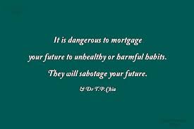 Quotes from famous authors, movies and people. Dr T P Chia Quote It Is Dangerous To Mortgage Your Future To Unhealthy Or Harmful Habits Coolnsmart