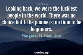 Then you are at the right place, here we provide best collection of don't look back quotes. Looking Back We Were The Luckiest People In The World There Was No Choice But To Be Pioneers No T Margaret H Hamilton Quotes From Quotely Org