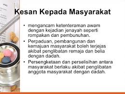 Kesan utama penyalahgunaan dadah kepada masyarakat ialah keharmonian dan suasana hidup masyarakat menjadi tidak tenteram akibat terganggu dengan peningkatan aktiviti jenayah yang majoritinya dilakukan oleh para penagih. Dadah