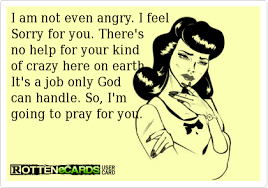 I Am Not Even Angry I Feel Sorry For You There S No Help For Your Kind Of Crazy Here On Earth It S A Job On Mom Quotes Funny Quotes Funny Relationship Quotes