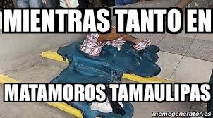 Hotels, bars, coffee, banks, gas stations and more on the map of los. Meme Personalizado Mientras Tanto En Matamoros Tamaulipas 12138793