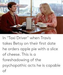 Taxi driver is a 1976 american film directed by martin scorsese, written by paul schrader, and starring robert de niro, jodie foster, cybill shepherd, harvey keitel, peter boyle, leonard harris. In Taxi Driver When Travis Takes Betsy On Their First Date He Orders Apple Pie With A Slice Of Cheese This Is A Foreshadowing Of The Psychopathic Acts He Is Capable Of