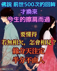 佛說 前世500次的回眸才換來今生的擦肩而過 人間的相遇是久別重逢 因為我們的緣分是生死輪回的 今世你認識的每一個人可能都是你前世的朋友 曾經見過 只是都過了奈何橋 喝了孟婆湯 把彼此都給忘了 今生有緣 都是為了來還上輩子欠下的債 緣 in 2021