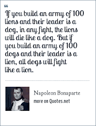 If you wish to be a success in the world, promise everything, deliver in order to govern, the question is not to follow out a more or less valid theory but to build with whatever. Napoleon Bonaparte If You Build An Army Of 100 Lions And Their Leader Is A Dog In Any Fight The Lions Will Die Like A Dog But If You Build An Army