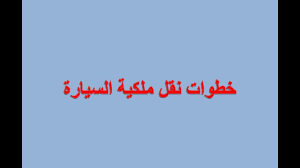 طريقة نقل ملكية السيارة والأوراق المطلوبة لنقل الملكية زيادة
