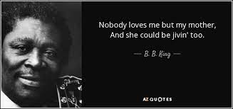 I am nothing but a miserable, crushed worm, whom no one wants, whom no one loves, a useless creature with morning sickness, and abig belly, two rotten teeth. B B King Quote Nobody Loves Me But My Mother And She Could Be