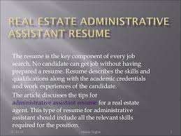A real estate administrative assistant's primary role is to help real estate sales agents perform efficiently. Real Estate Administrative Assistant Resume 6