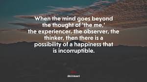 Abandonment (1) action (43) affection (1). 692697 When The Mind Goes Beyond The Thought Of The Me The Experiencer The Observer The Thinker Then There Is A Possibility Of A Happiness That Is Incorruptible Jiddu Krishnamurti Quote
