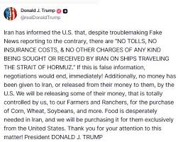 US President Donald Trump, on Truth Social, posts, "Iran has informed the  U.S. that, despite troublemaking Fake News reporting to the contrary, there  are “NO TOLLS, NO INSURANCE COSTS, & NO OTHER