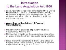 For any public purpose the first schedule of the land acquisition act 1960 (as amended) lists the principles for determining the amount of compensation. Land Acquisition