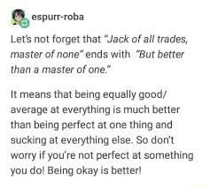 A person who has a competent grasp of many skills but who is not outstanding in any one. Let S Not Forget That Jack Of All Trades Master Of None Ends With But Better Than A Master Of One It Means That Being Equally Good Average At Everything Is Much Better