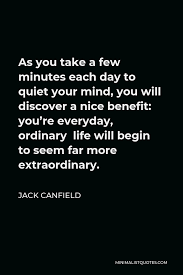 Jack Canfield Quote As You Take A Few Minutes Each Day To Quiet Your Mind You Will Discover A Nice Benefit You Re Everyday Ordinary Life Will Begin To Seem Far More Extraordinary