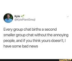 Such convenience, however, doesn't come without its if you've accidentally sent a message to the group or you said something that someone shouldn't know, you'd have a good idea what our memes. Every Group Chat Births A Second Smaller Group Chat Without The Annoying People And If You Think Yours Doesn T I Have Some Bad News Ifunny Funny Group Chat Names