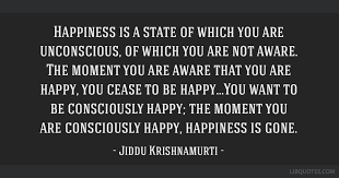 It comes when you are not seeking it. Happiness Is A State Of Which You Are Unconscious Of Which You Are Not Aware The