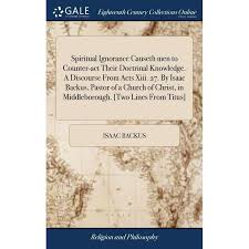 Spiritual Ignorance Causeth men to Counter-act Their Doctrinal Knowledge. A  Discourse From Acts Xiii. 27. By Isaac Backus, Pastor of a Church of  Christ, in Middleborough. [Two Lines From Titus] (Hardc -