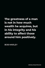 He was later asked why he did what he did. Bob Marley Quote The Greatness Of A Man Is Not In How Much Wealth He Acquires But In His Integrity And His Ability To Affect Those Around Him Positively