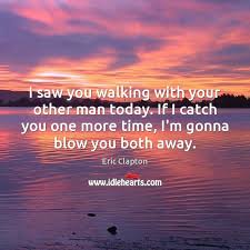We've worked long and hard today. I Saw You Walking With Your Other Man Today If I Catch Idlehearts