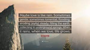 150+ i love you like quotes, phrases and sayings; Carol Gilligan Quote Maybe Love Is Like Rain Sometimes Gentle Sometimes Torrential Flooding Eroding Joyful Steady Filling The Earth C