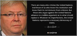 A list of the best united nations quotes and sayings, including the names of each speaker or author when available.this list is sorted by popularity, so only the most famous united nations quotes are at the top. Kevin Rudd Quote There Are Many Who Criticise The United Nations And Those