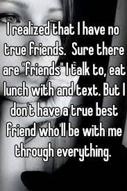 I Realized That I Have No True Friends Sure There Are Friends I Talk To Eat Lunch With And Text But I Don T Have A True Best Friend Who Ll Be With Me