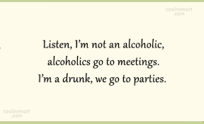 Discover and share alcoholic quotes. Quote Listen I M Not An Alcoholic Alcoholics Go To Meetings I M A Drunk Coolnsmart
