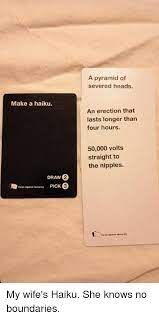 To start the game, everyone should wash their hands with soap for 20 seconds and then take ten white cards. Make A Haiku 2 Draw Cards Against Humanity Pick 3 A Pyramid Of Severed Heads An Erection That Lasts Longer Than Four Hours 50000 Volts Straight To The Nipples Cards Against Humanity