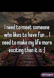 I Need To Meet Someone Who Likes To Have Fun I Need To Make My Life