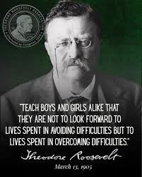 Teach boys and girls alike that they are not to look forward to lives spent  in avoiding difficulties but to lives spent in overcoming difficulties.”  President Theodore Roosevelt, in his 1905 address