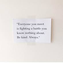 Everyone You Meet Is Fighting A Battle You Know Nothing About Be Kind Everyone You Meet Is Fighting A Battle You Know Nothing About Be Kind Always Fighting Meme On M Kindness Quotes Battle Quotes Inspirational Quotes Motivation