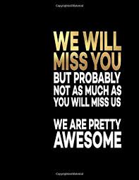 We realize how much we care, and that longing to be with them grows more and more each day. We Will Miss You But Probably Not As Much As You Will Miss Us We Are Pretty Awesome Great Gift Idea With Funny Saying On Cover For Coworkers 110 Business Office