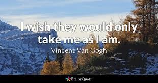 You won't feel happy if you have never experienced what makes you unhappy. Vincent Van Gogh I Wish They Would Only Take Me As I Am