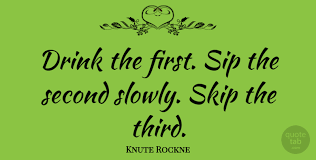 I'm fine with beers, ciders, wine any other drinks, sometimes wine makes me feel sick for a minute after a sip but i never actually be sick. Knute Rockne Drink The First Sip The Second Slowly Skip The Third Quotetab