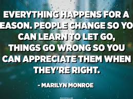 I believe that everything happens for a reason. Everything Happens For A Reason People Change So You Can Learn To Let Go Things Go Wrong So You Can Appreciate Them When They Re Right Marilyn Monroe Quotespedia Org