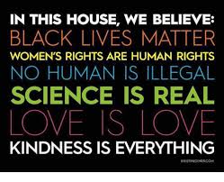 Check spelling or type a new query. In This House We Believe Black Lives Matter Women S Rights Are Human Rights No Human Is Illegal Science Is Real Love Is Love Kindness Is Everything Kristinjoinercom Black Lives Matter Meme