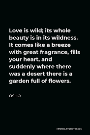 His teaching is about love, meditation, mindfulness and peace. Osho Quote Love Is Wild Its Whole Beauty Is In Its Wildness It Comes Like A Breeze With Great Fragrance Fills Your Heart And Suddenly Where There Was A Desert There Is
