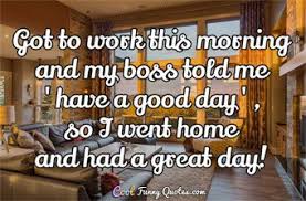 My Boss Told Me To Have A Good Day So I Went Home Got To Work This Morning And My Boss Told Me Have A Good Day So I Went Home And Had A Great Day Work Quotes Funny Funny Quotes Good Work Quotes