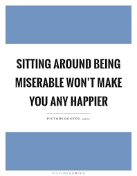 Sitting Around Being Miserable Won T Make You Any Happier Picture Quotes