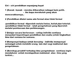 Menurut knassel, meed and rossetti (2000), kepentingan pembelajaran sepanjang hayat ini dapat dikenalpasti menerusi tiga sebab utama yang dikenali juga sebagai the three es iaitu employment (pekerjaan), empowerment (memberi kuasa) dan enjoyment (keseronokan).dalam arus persejagatan yang dialami sekarang, kemampuan seseorang 3 menguasai ilmu pengetahuan dan kemahiran baru merupakan kunci utama untuk mendapatkan tawaran pekerjaan. Ciri 2 Pendidikan Sepanjang Hayat