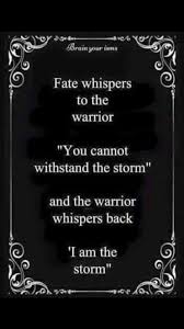 Fate whispers to the warrior, 'you can not withstand the storm.' mystic warrior i've fought side by side with him through the centuries he holds the sword that doubles rainbows he negotiates with the moon racing with the wind he annihilates all my demons he resuscitates my fallen battle. Pin By Moni Conze On The Perfect Storm Quotes Badass Quotes Warrior Quotes