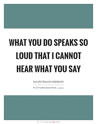 What You Do Speaks So Loud That I Cannot Hear What You Say Picture Quotes