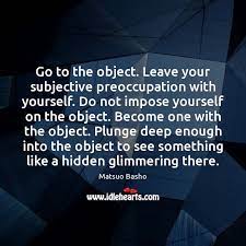 Go To The Object. Leave Your Subjective Preoccupation With Yourself. Do Not  - Idlehearts