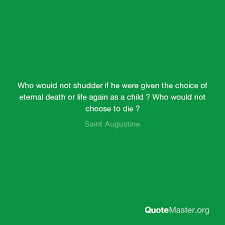 Best eternal life quotes selected by thousands of our users! Who Would Not Shudder If He Were Given The Choice Of Eternal Death Or Life Again As A Child Who Would Not Choose To Die Saint Augustine