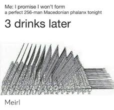 The phalanx was a rectangular mass military formation, usually composed entirely of heavy infantry armed with spears, pikes, sarissas, or similar weapons. Me I Promise I Won T Form A Perfect 256 Man Macedonian Phalanx Tonight 3 Drinks Later Meirl Macedonian Meme On Me Me