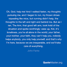 66 john fante famous sayings, quotes and quotation. Oh God Help Me And I Walked Faster My Thoughts Pursuing Me And I Began To Run My Frozen Shoes Squealing Like Mice But Running Didn T Help The Thoughts To The Left