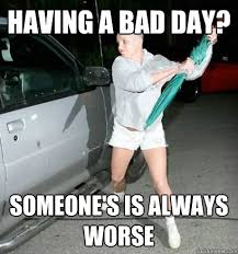 Having A Bad Day Someone S Is Always Worse Bad Day Quickmeme